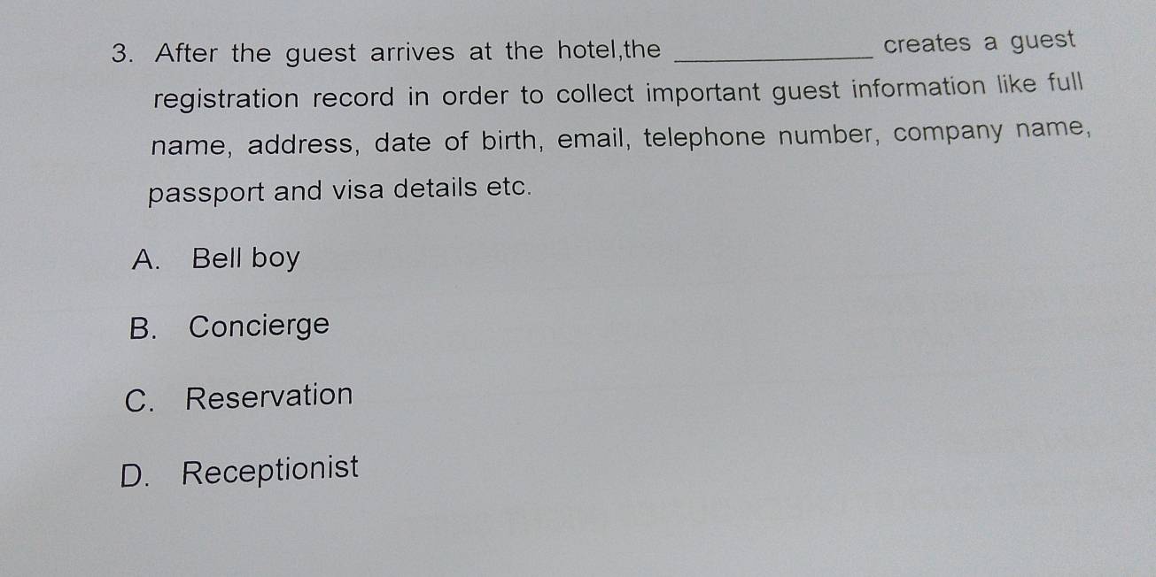 After the guest arrives at the hotel,the _creates a gues
registration record in order to collect important guest information like full
name, address, date of birth, email, telephone number, company name,
passport and visa details etc.
A. Bell boy
B. Concierge
C. Reservation
D. Receptionist