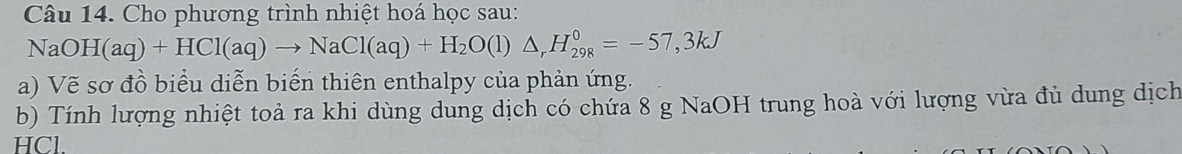 Cho phương trình nhiệt hoá học sau:
NaOH(aq)+HCl(aq)to NaCl(aq)+H_2O(l)△ _rH_(298)^0=-57,3kJ
a) Vẽ sơ đồ biểu diễn biến thiên enthalpy của phản ứng. 
b) Tính lượng nhiệt toả ra khi dùng dung dịch có chứa 8 g NaOH trung hoà với lượng vừa đủ dung dịch
HCl.