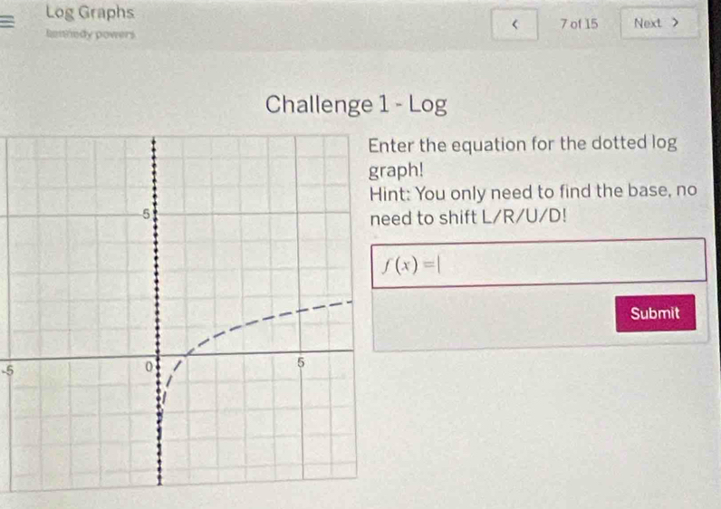 Log Graphs 7 of 15 Next > 
= lennedy powers 
Challenge 1 - Log 
er the equation for the dotted log 
ph! 
t: You only need to find the base, no 
d to shift L/R/U/D!
f(x)=|
Submit
-5