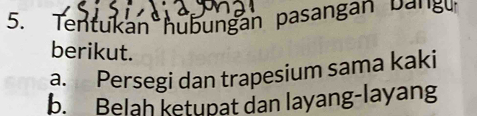 Tentukan hubungan pasangan Dang 
berikut.
a. Persegi dan trapesium sama kaki
b. Belah ketupat dan layang-layang