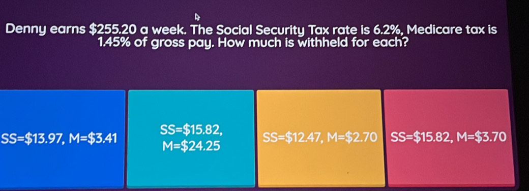 Denny earns $255.20 a week. The Social Security Tax rate is 6.2%, Medicare tax is
1.45% of gross pay. How much is withheld for each?
SS=$13.97, M=$3.41
SS=$15.82, SS=$12.47, M=$2.70 SS=$15.82, M=$3.70
M=$24.25