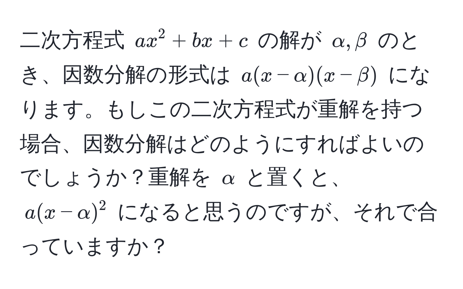 二次方程式 ( ax^2 + bx + c ) の解が ( alpha, beta ) のとき、因数分解の形式は ( a(x - alpha)(x - beta) ) になります。もしこの二次方程式が重解を持つ場合、因数分解はどのようにすればよいのでしょうか？重解を ( alpha ) と置くと、( a(x - alpha)^2 ) になると思うのですが、それで合っていますか？