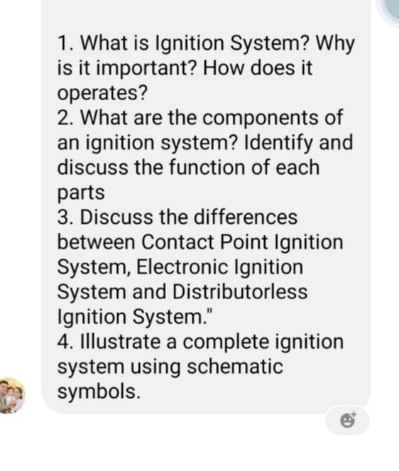 What is Ignition System? Why 
is it important? How does it 
operates? 
2. What are the components of 
an ignition system? Identify and 
discuss the function of each 
parts 
3. Discuss the differences 
between Contact Point Ignition 
System, Electronic Ignition 
System and Distributorless 
Ignition System." 
4. Illustrate a complete ignition 
system using schematic 
symbols.