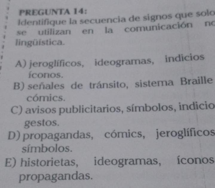 PREGUNTA 14:
Identifique la secuencia de signos que solo
se utilizan en la comunicación no
lingüística.
A) jeroglíficos, ideogramas, indicios
íconos.
B) señales de tránsito, sistema Braille
cómics.
C) avisos publicitarios, símbolos, indicio
gestos.
D) propagandas, cómics, jeroglíficos
símbolos.
E) historietas, ideogramas, íconos
propagandas.