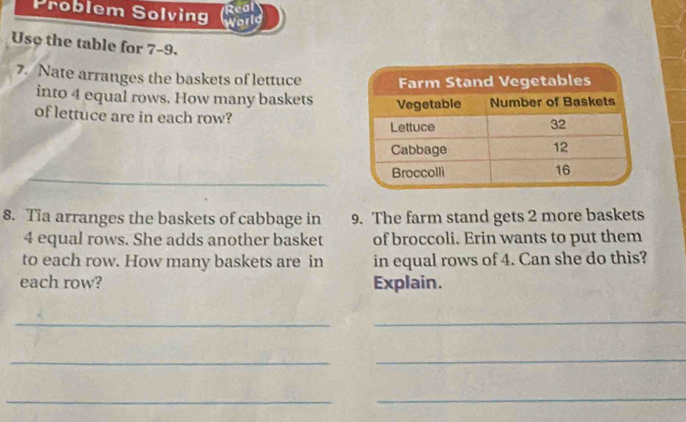 Real 
Problem Solving World 
Use the table for 7-9. 
7. Nate arranges the baskets of lettuce 
into 4 equal rows. How many baskets 
of lettuce are in each row? 
_ 
8. Tia arranges the baskets of cabbage in 9. The farm stand gets 2 more baskets
4 equal rows. She adds another basket of broccoli. Erin wants to put them 
to each row. How many baskets are in in equal rows of 4. Can she do this? 
each row? Explain. 
_ 
_ 
_ 
_ 
_ 
_