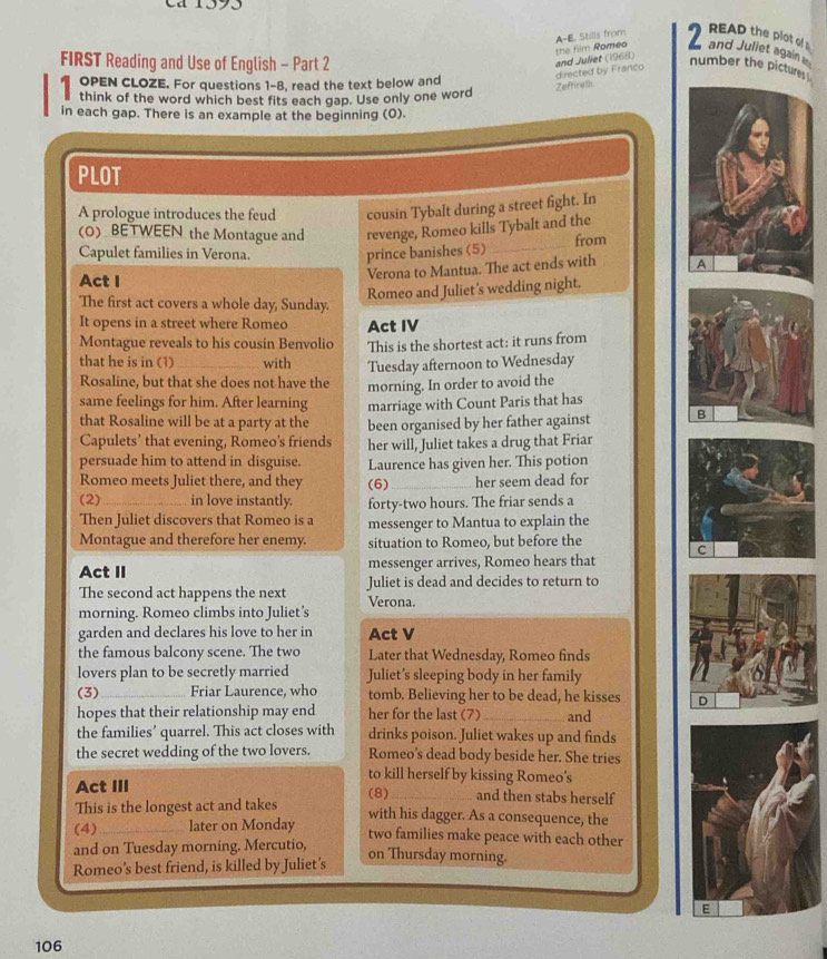 cá 1393
and Juliet again 
FIRST Reading and Use of English - Part 2
and Juliet (1968) the film Rameo A-E. Stills from
READ the plot of 
directed by Franco
number the pictures
1 anar s tez e far avestions he seed the text below chs word
Zeffirel
in each gap. There is an example at the beginning (0).
PLOT
A prologue introduces the feud cousin Tybalt during a street fight. In
(O) BETWEEN the Montague and revenge, Romeo kills Tybalt and the
Capulet families in Verona.
prince banishes (5) _from
Act I
Verona to Mantua. The act ends with A
Romeo and Juliet’s wedding night.
The first act covers a whole day, Sunday.
It opens in a street where Romeo Act IV
Montague reveals to his cousin Benvolio This is the shortest act: it runs from
that he is in (1)_ with Tuesday afternoon to Wednesday
Rosaline, but that she does not have the morning. In order to avoid the
same feelings for him. After learning marriage with Count Paris that has
that Rosaline will be at a party at the been organised by her father against B
Capulets’ that evening, Romeo's friends her will, Juliet takes a drug that Friar
persuade him to attend in disguise. Laurence has given her. This potion
Romeo meets Juliet there, and they (6)_ her seem dead for
(2) _in love instantly. forty-two hours. The friar sends a
Then Juliet discovers that Romeo is a messenger to Mantua to explain the
Montague and therefore her enemy. situation to Romeo, but before the
Act II messenger arrives, Romeo hears that C
The second act happens the next Juliet is dead and decides to return to
morning. Romeo climbs into Juliet's Verona.
garden and declares his love to her in Act V
the famous balcony scene. The two Later that Wednesday, Romeo finds
lovers plan to be secretly married Juliet’s sleeping body in her family
(3)_ Friar Laurence, who tomb. Believing her to be dead, he kisses D
hopes that their relationship may end her for the last (7) _and
the families’ quarrel. This act closes with drinks poison. Juliet wakes up and finds
the secret wedding of the two lovers. Romeo's dead body beside her. She tries
to kill herself by kissing Romeo’s
Act III (8)_ and then stabs herself
This is the longest act and takes with his dagger. As a consequence, the
(4)_ later on Monday two families make peace with each other
and on Tuesday morning. Mercutio,
on Thursday morning.
Romeo’s best friend, is killed by Juliet’s
E
106