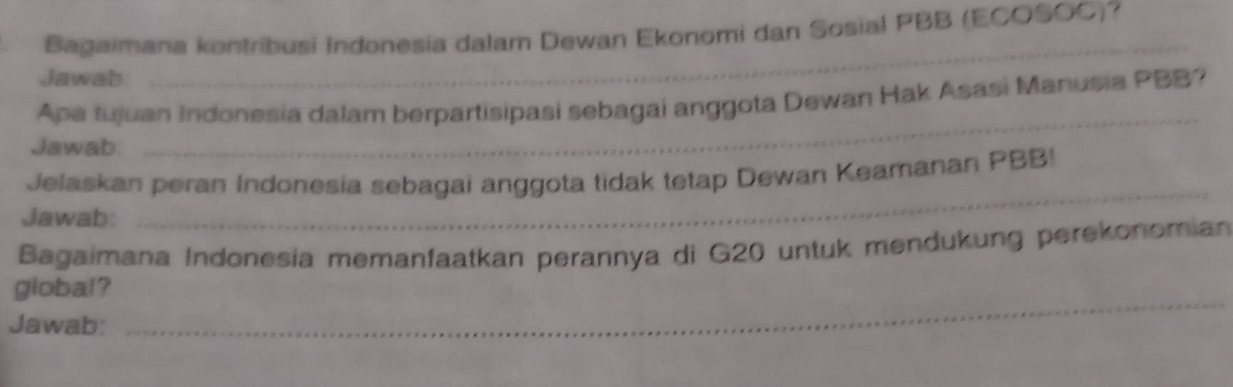 Bagaimana kontribusi Indonesia dalam Dewan Ekonomi dan Sosial PBB (ECOSOC)? 
Jawab 
_ 
_ 
Apa tujuan Indonesia dalam berpartisipasi sebagai anggota Dewan Hak Asasi Manusia PBB? 
Jawab. 
Jelaskan peran Indonesia sebagai anggota tidak tetap Dewan Keamanan PBB! 
Jawab: 
_ 
Bagaimana Indonesia memanfaatkan perannya di G20 untuk mendukung perekonomian 
_ 
global ? 
Jawab: