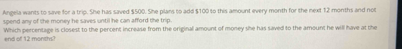 Angela wants to save for a trip. She has saved $500. She plans to add $100 to this amount every month for the next 12 months and not 
spend any of the money he saves until he can afford the trip. 
Which percentage is closest to the percent increase from the original amount of money she has saved to the amount he will have at the 
end of 12 months?