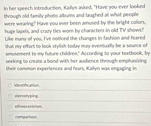 In her speech introduction, Kailyn asked, "Have you ever looked
through old family photo albums and laughed at what people
were wearing? Have you ever been amused by the bright colors,
huge lapels, and crazy ties worn by characters in old TV shows?
Like many of you, I've noticed the changes in fashion and feared
that my effort to look stylish today may eventually be a source of
amusement to my future children." According to your textbook, by
seeking to create a bond with her audience through emphasizing
their common experiences and fears, Kailyn was engaging in
identification.
stereotyping.
ethnocentrism
comparison.