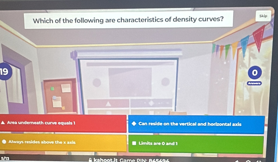 Which of the following are characteristics of density curves?
Skip
19
Area underneath curve equals 1 Can reside on the vertical and horizontal axis
Always resides above the x axis Limits are 0 and 1
5/13 & kahoot.it Game PIN: 865696