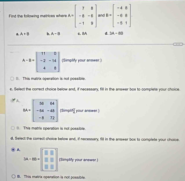 Find the following matrices where A=beginbmatrix 7&8 -8&-6 -1&9endbmatrix and B=beginbmatrix -4&8 -6&8 -5&1endbmatrix.
a. A+B b. A-B c. 8A d. 3A-8B
A-B=beginbmatrix 11&0 -2&-14 4&8endbmatrix (Simplify your answer.)
B. This matrix operation is not possible.
c. Select the correct choice below and, if necessary, fill in the answer box to complete your choice.
A BA=beginbmatrix 56&64 -64&-48 -8&72endbmatrix (SimplifI your answer.)
B. This matrix operation is not possible.
d. Select the correct choice below and, if necessary, fill in the answer box to complete your choice.
A. 3A-BB=beginbmatrix □ &□  □ &□  □ &□ endbmatrix (Simplify your answer.)
B. This matrix operation is not possible