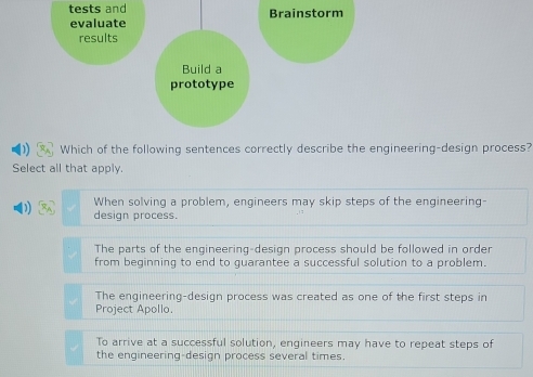 tests and Brainstorm
evaluate
results
Build a
prototype
Which of the following sentences correctly describe the engineering-design process?
Select all that apply.
When solving a problem, engineers may skip steps of the engineering-
design process.
The parts of the engineering-design process should be followed in order
from beginning to end to guarantee a successful solution to a problem.
The engineering-design process was created as one of the first steps in
Project Apollo.
To arrive at a successful solution, engineers may have to repeat steps of
the engineering-design process several times.