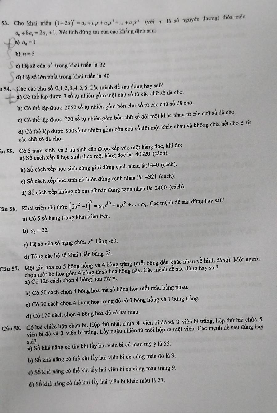 Cho khai triển (1+2x)^n=a_0+a_1x+a_2x^2+...+a_nx^n (với n là số nguyên dương) thỏa mãn
a_0+8a_1=2a_2+1. Xét tính đùng sai của các khẳng định sau:
a) a_0=1
b) n=5
c) Hệ số của x^5 trong khai triển là 32
d) Hệ số lớn nhất trong khai triển là 40
u 54. Cho các chữ số 0,1,2,3,4,5,6.Các mệnh đề sau đúng hay sai?
a) Có thể lập được 7 số tự nhiên gồm một chữ số tử các chữ số đã cho.
b) Có thể lập được 2050 số tự nhiên gồm bốn chữ số từ các chữ số đã cho.
c) Có thể lập được 720 số tự nhiên gồm bốn chữ số đôi một khác nhau từ các chữ số đã cho.
d) Có thể lập được 500 số tự nhiên gồm bốn chữ số đôi một khác nhau và không chia hết cho 5 từ
các chữ số đã cho.
ầu 55. Có 5 nam sinh và 3 nữ sinh cần được xếp vào một hàng dọc, khi đó:
a) Số cách xếp 8 học sinh theo một hàng dọc là: 40320 (cách).
b) Số cách xếp học sinh cùng giới đứng cạnh nhau là: 1440 (cách).
c) Số cách xếp học sinh nữ luôn đứng cạnh nhau là: 4321 (cách).
d) Số cách xếp không có em nữ nào đứng cạnh nhau là: 2400 (cách).
Câu 56. Khai triển nhị thức (2x^2-1)^5=a_0x^(10)+a_1x^8+...+a_5 :  Các mệnh đề sau đúng hay sai?
a) Có 5 số hạng trong khai triển trên.
b) a_0=32
c) Hệ số của số hạng chứa x^6 bằng -80.
d) Tổng các hệ số khai triển bằng 2*.
Câu 57. Một giỏ hoa có 5 bông hồng và 4 bông trắng (mỗi bông đều khác nhau về hình dáng). Một người
chọn một bó hoa gồm 4 bông từ số hoa hồng này. Các mệnh đề sau đúng hay sai?
a) Có 126 cách chọn 4 bông hoa tùy ý.
b) Có 50 cách chọn 4 bông hoa mà số bông hoa mỗi màu bằng nhau.
c) Có 30 cách chọn 4 bông hoa trong đó có 3 bông hồng và 1 bông trắng.
d) Có 120 cách chọn 4 bông hoa đủ cả hai màu.
Câu 58. Có hai chiếc hộp chứa bi. Hộp thứ nhất chứa 4 viên bi đỏ và 3 viên bi trắng, hộp thứ hai chứa 5
viên bị đỏ và 3 viên bi trắng. Lấy ngẫu nhiên từ mỗi hộp ra một viên. Các mệnh đề sau đúng hay
sai?
a) Số khả năng có thể khi lấy hai viên bi có màu tuỳ ý là 56.
b) Số khả năng có thể khi lấy hai viên bi có cùng màu đỏ là 9.
c) Số khả năng có thể khi lấy hai viên bi có cùng màu trắng 9.
d) Số khả năng có thể khi lấy hai viên bi khác màu là 27.