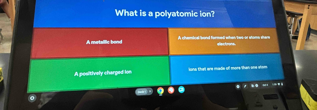 What is a polyatomic ion?
A chemical bond formed when two or atoms share
A metallic bond electrons.
A positively charged ion lons that are made of more than one atom
0c1 4
Desk 1