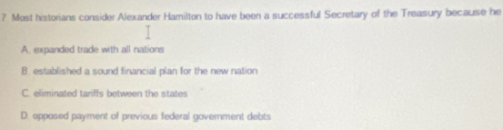 Most historians consider Alexander Hamilton to have been a successful Secretary of the Treasury because he
A. expanded trade with all nations
B. established a sound financial plan for the new nation
C. eliminated tariffs between the states
D. opposed payment of previous federal government debts