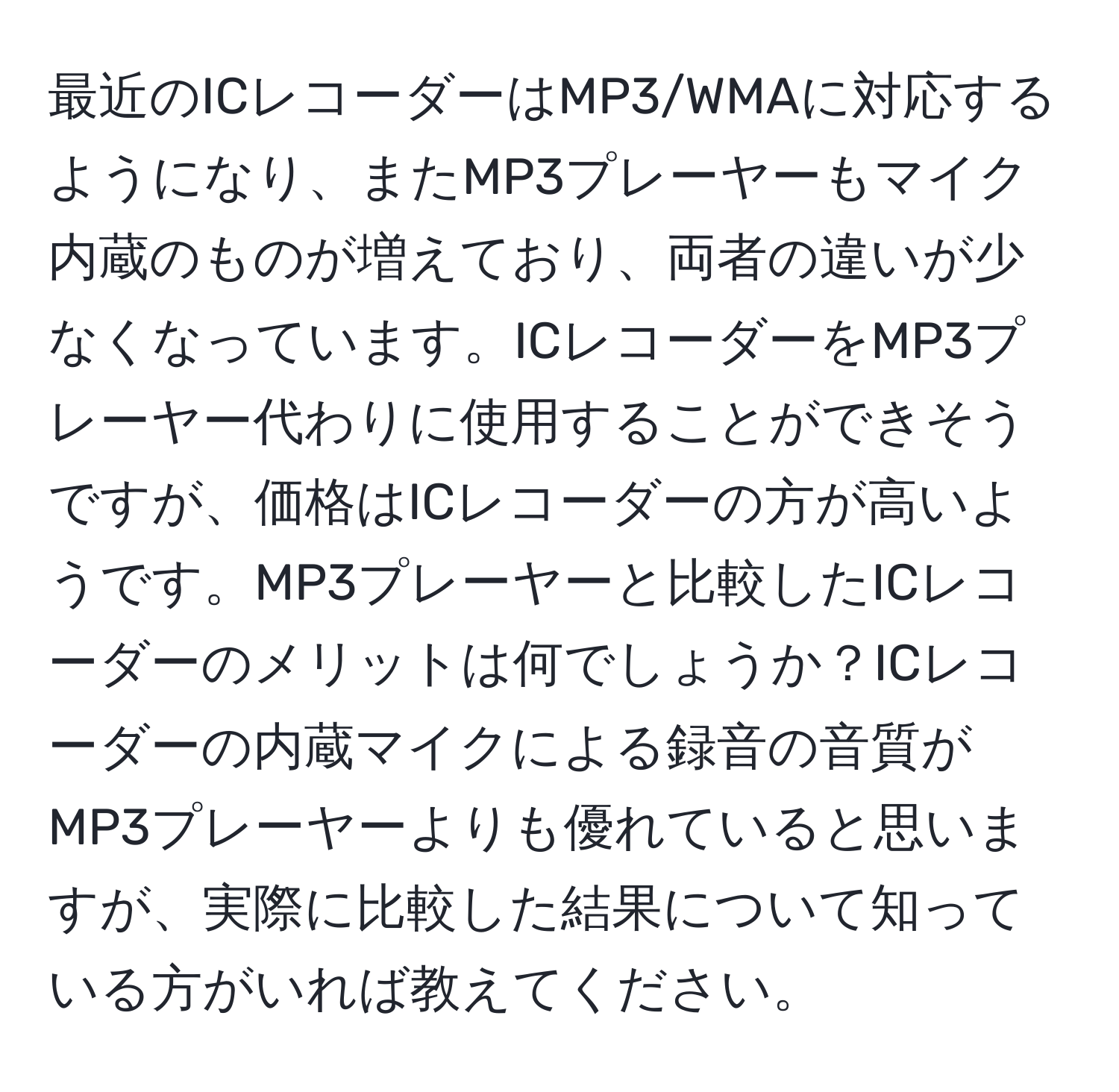 最近のICレコーダーはMP3/WMAに対応するようになり、またMP3プレーヤーもマイク内蔵のものが増えており、両者の違いが少なくなっています。ICレコーダーをMP3プレーヤー代わりに使用することができそうですが、価格はICレコーダーの方が高いようです。MP3プレーヤーと比較したICレコーダーのメリットは何でしょうか？ICレコーダーの内蔵マイクによる録音の音質がMP3プレーヤーよりも優れていると思いますが、実際に比較した結果について知っている方がいれば教えてください。