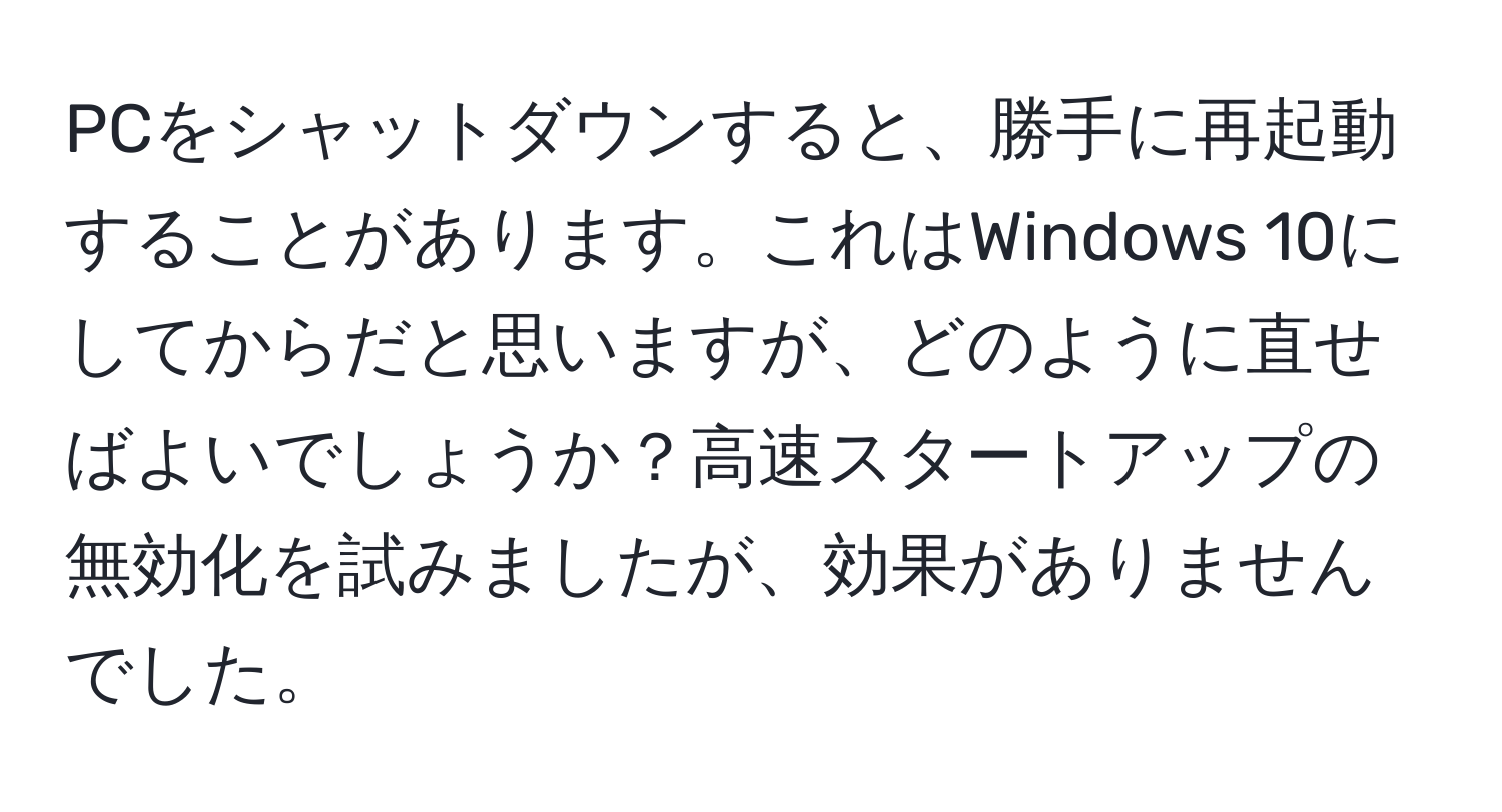 PCをシャットダウンすると、勝手に再起動することがあります。これはWindows 10にしてからだと思いますが、どのように直せばよいでしょうか？高速スタートアップの無効化を試みましたが、効果がありませんでした。