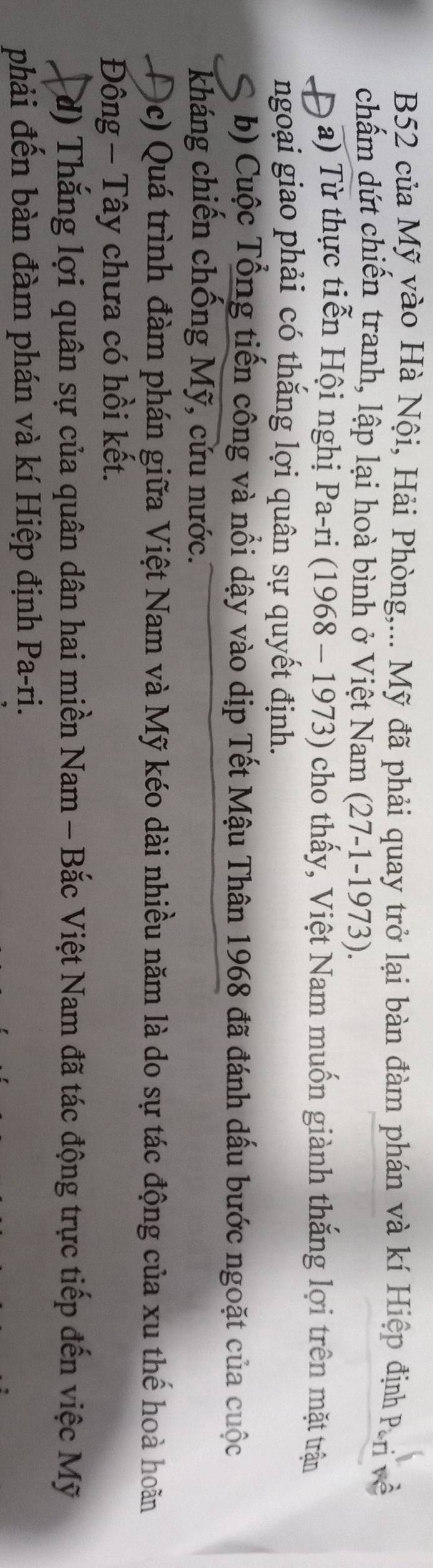 B52 của Mỹ yào Hà Nội, Hải Phòng,... Mỹ đã phải quay trở lại bàn đàm phán và kí Hiệp định Pri về
chấm dứt chiến tranh, lập lại hoà bình ở Việt Nam (27-1-1973).
D a) Từ thực tiễn Hội nghị Pa-ri (1968 - 1973) cho thấy, Việt Nam muốn giành thắng lợi trên mặt trận
ngoại giao phải có thắng lợi quân sự quyết định.
S b) Cuộc Tổng tiến công và nổi dậy vào dịp Tết Mậu Thân 1968 đã đánh dấu bước ngoặt của cuộc
kháng chiến chống Mỹ, cứu nước.
Đc) Quá trình đàm phán giữa Việt Nam và Mỹ kéo dài nhiều năm là do sự tác động của xu thế hoà hoãn
Đông - Tây chưa có hồi kết.
d) Thắng lợi quân sự của quân dân hai miền Nam - Bắc Việt Nam đã tác động trực tiếp đến việc Mỹ
phải đến bàn đàm phán và kí Hiệp định Pa-ri.