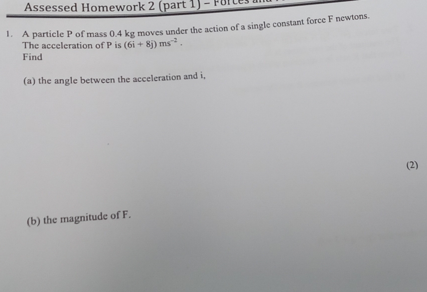 Assessed Homework 2 (part 1) - Forces 
1. A particle P of mass 0.4 kg moves under the action of a single constant force F newtons. 
The acceleration of P is (6i+8j)ms^(-2). 
Find 
(a) the angle between the acceleration and i, 
(2) 
(b) the magnitude of F.