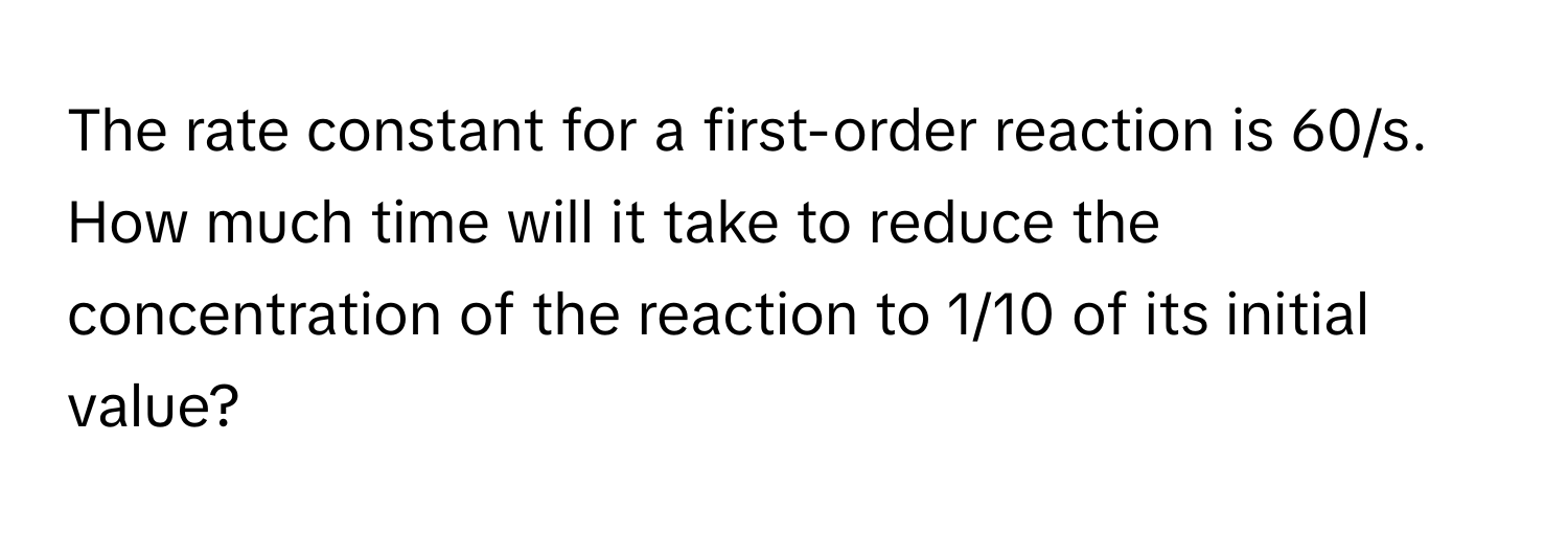 The rate constant for a first-order reaction is 60/s. How much time will it take to reduce the concentration of the reaction to 1/10 of its initial value?