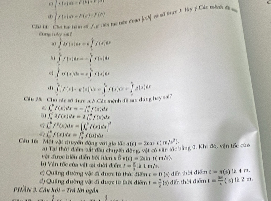 f(x)ds=f(h)+f(a)
() ∈t f(x)dx=F(a)=F(b)
Câu Tạ: ' Cho hai hàm số 7, g liên tực tiên đoạn  a|b và số thực k tuy ý Các mệnh đề =
dung hAy sai?
a) ∈tlimits _0^((frac π)2)f(x)dx=k∈tlimits _2^((frac π)4)f(x)dx
i ) ∈tlimits _a^(bf(x)dx=-∈tlimits _a^bf(x)dx
e) ∈tlimits _a^bsqrt )(x)dx=x∈tlimits _a^(bf(x)dx
(1) ∈t [f(x)+g(x)]dx=∈tlimits _a^bf(x)dx+∈tlimits _d^bg(x)^bg(x)dx
Câu 15: Cho các số thực a. 4 Các mệnh đề sau đúng hay sai
∈t _a^(bf(x)dx=-∈t _b^af(x)dx
l) ∈t _a^b2f(x)dx=2∈t _b^af(x)dx
e) ∈t _a^bf^b)(x)dx=[∈t _a^(bf(x)dx]^2)
d) ∈t _a^(bf(x)dx=∈t _a^bf(u)du
Cu 16i  Một vật chuyển động với gia tốc a(t)=2cos t(m/s^2)).
a) Tại thời điểm bắt đầu chuyến động, vật có vận tốc bằng 0. Khi đó, vận tốc của
vật được biểu diễn bởi hàm s ở ( v(t)=2sin t(m/s).
b) Vận tốc của vật tại thời điểm t= π /2 ln 1m/s.
c) Quảng đường vật đi được từ thời điểm t=0(s) đến thời điểm t=π (s) 4m.
d) Quầng đường vật đi được từ thời điểm t= π /2 (s) đến thời điểm t= 3π /4 (s) là 2 m.
PHầN 3. Câu hồi - Trả lời ngắn