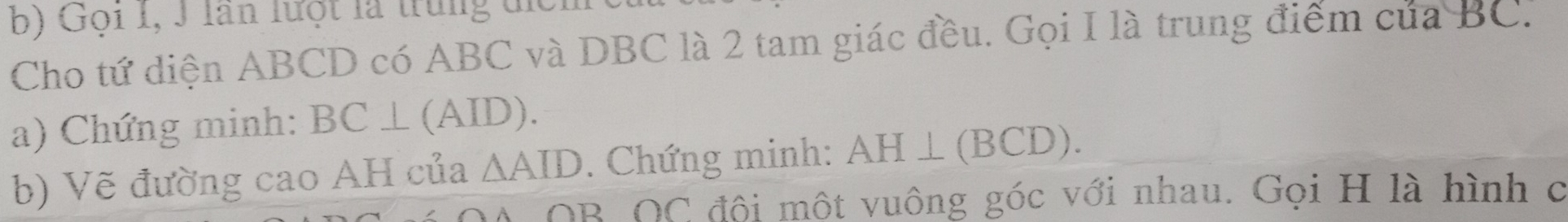 Gọi I, J lần lưột là trung tic 
Cho tứ diện ABCD có ABC và DBC là 2 tam giác đều. Gọi I là trung điểm của BC. 
a) Chứng minh: BC⊥ (AID). 
b) Vẽ đường cao AH của △ AID. Chứng minh: AH⊥ (BCD). 
OB OC đội một vuông góc với nhau. Gọi H là hình c