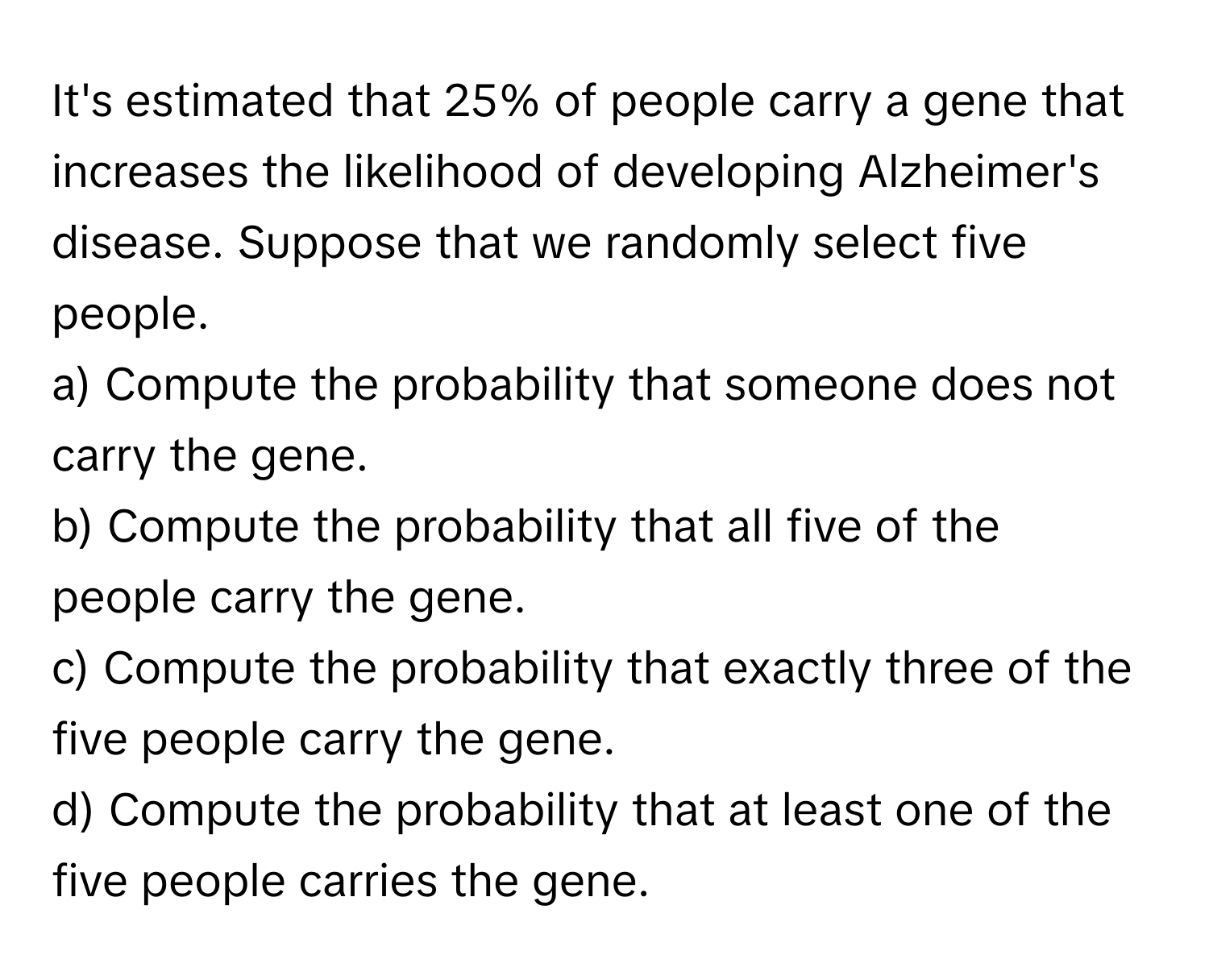 It's estimated that 25% of people carry a gene that increases the likelihood of developing Alzheimer's disease. Suppose that we randomly select five people. 
a) Compute the probability that someone does not carry the gene. 
b) Compute the probability that all five of the people carry the gene. 
c) Compute the probability that exactly three of the five people carry the gene. 
d) Compute the probability that at least one of the five people carries the gene.