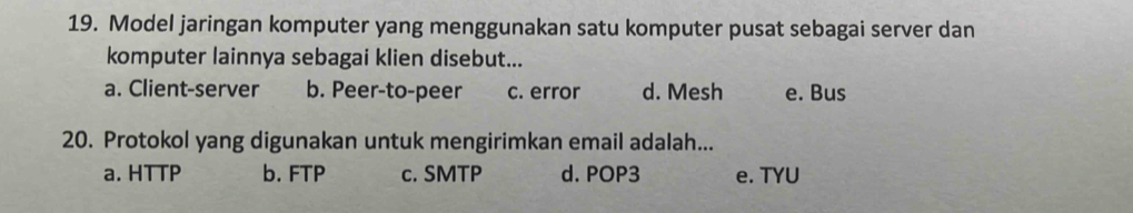 Model jaringan komputer yang menggunakan satu komputer pusat sebagai server dan
komputer lainnya sebagai klien disebut...
a. Client-server b. Peer-to-peer c. error d. Mesh e. Bus
20. Protokol yang digunakan untuk mengirimkan email adalah...
a. HTTP b. FTP c. SMTP d. POP3 e. TYU