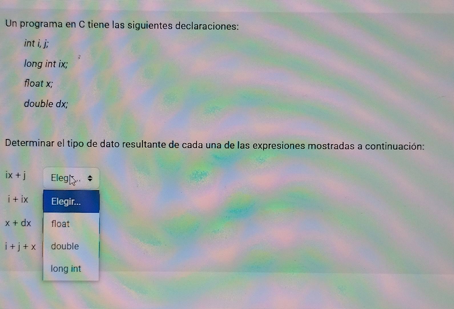 Un programa en C tiene las siguientes declaraciones: 
int i, j; 
long int ix; 
float x; 
double dx; 
Determinar el tipo de dato resultante de cada una de las expresiones mostradas a continuación:
ix+j Eleg| 
i+ix Elegir...
x+dx float
i+j+x double 
long int