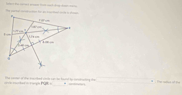 Select the correct answer from each drop-down menu.
The partial construction for an inscribed circle is shown.
The center of the inscribed circle can be found by constructing the ∴ △ ADCsim △ CBD The radius of the
circle inscribed in triangle PQR is centimeters.