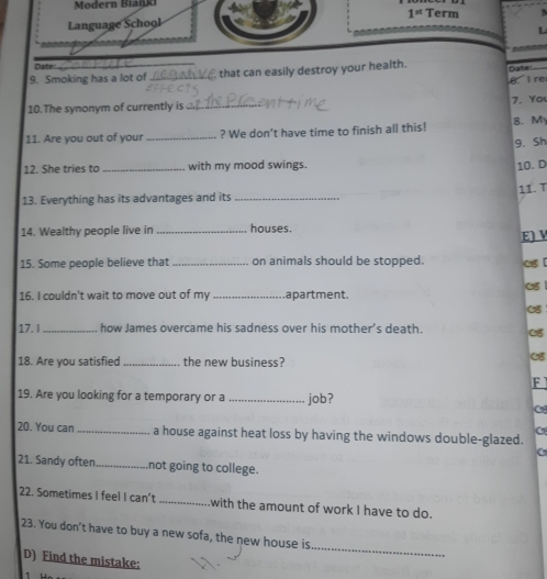 Modern Biaiki 
Language School 1^(st) Term 
L 
Date 
9. Smoking has a lot of _ that can easily destroy your health. Date 
B I re 
7. Yo 
10.The synonym of currently is_ 
11. Are you out of your _? We don’t have time to finish all this! 8. M 
9. Sh 
12. She tries to_ with my mood swings. 10. D 
13. Everything has its advantages and its _11.T 
14. Wealthy people live in _houses. 
E] V 
15. Some people believe that _on animals should be stopped. 
16. I couldn't wait to move out of my _apartment. 
17. _how James overcame his sadness over his mother’s death. 
18. Are you satisfied _the new business? 
F 
19. Are you looking for a temporary or a _job? 
5 
20. You can_ a house against heat loss by having the windows double-glazed. 
21. Sandy often_ not going to college. 
22. Sometimes I feel I can’t _with the amount of work I have to do. 
23. You don't have to buy a new sofa, the new house is 
D) Find the mistake: 
_