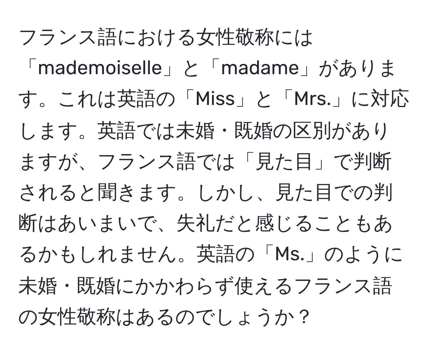 フランス語における女性敬称には「mademoiselle」と「madame」があります。これは英語の「Miss」と「Mrs.」に対応します。英語では未婚・既婚の区別がありますが、フランス語では「見た目」で判断されると聞きます。しかし、見た目での判断はあいまいで、失礼だと感じることもあるかもしれません。英語の「Ms.」のように未婚・既婚にかかわらず使えるフランス語の女性敬称はあるのでしょうか？