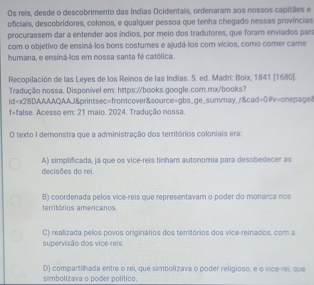 Os reis, desde o descobrimento das Índias Ocidentais, ordenaram aos nossos capitães e
oficiais, descobridores, colonos, e qualquer pessoa que tenha chegado nessas províncias
procurassem dar a entender aos índios, por meio dos tradutores, que foram enviados para
com o objetivo de ensiná-los bons costumes e ajudá-los com vícios, como comer carne
humana, e ensiná-los em nossa santa fé católica.
Recopilación de las Leyes de los Reinos de las Indias. 5. ed. Madri: Boix, 1841 (1680).
Tradução nossa. Disponível em: https://books.google.com.mx/books?
id=x28D AAAAQAAJ&printsec=frontcover&source=gbs_ge_summay_r&cad=0#v=onepage8
f=false. Acesso em: 21 maio. 2024. Tradução nossa.
O texto I demonstra que a administração dos territórios coloniais era:
A) simplificada, já que os vice-reis tinham autonomia para desobedecer as
decisões do rei.
B) coordenada pelos vice-reis que representavam o poder do monarca nos
territórios americanos.
C) realizada pelos povos originários dos territórios dos vice-reinados, com a
supervisão dos vice-reis
D) compartilhada entre o rei, que simbolizava o poder religioso, e o vice-rei, que
simbolizava o poder político.