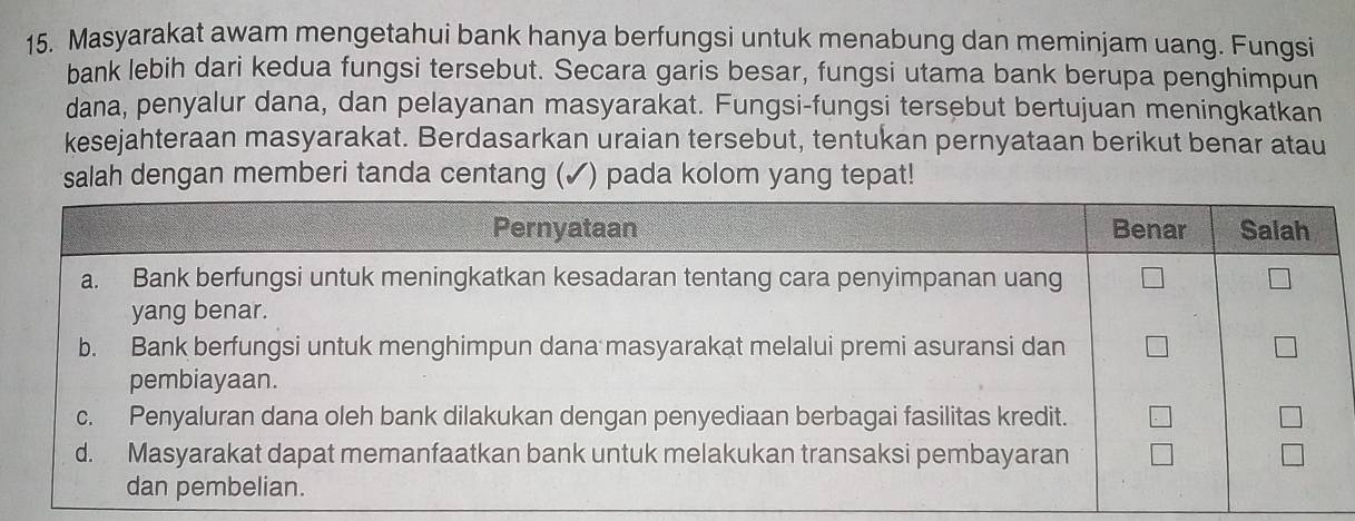 Masyarakat awam mengetahui bank hanya berfungsi untuk menabung dan meminjam uang. Fungsi 
bank lebih dari kedua fungsi tersebut. Secara garis besar, fungsi utama bank berupa penghimpun 
dana, penyalur dana, dan pelayanan masyarakat. Fungsi-fungsi tersebut bertujuan meningkatkan 
kesejahteraan masyarakat. Berdasarkan uraian tersebut, tentukan pernyataan berikut benar atau 
salah dengan memberi tanda centang (✓) pada kolom yang tepat!