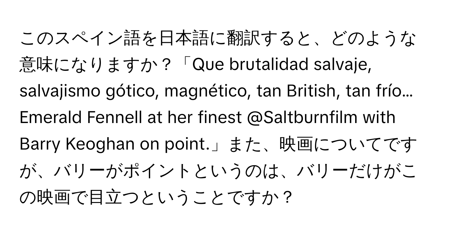 このスペイン語を日本語に翻訳すると、どのような意味になりますか？「Que brutalidad salvaje, salvajismo gótico, magnético, tan British, tan frío… Emerald Fennell at her finest @Saltburnfilm with Barry Keoghan on point.」また、映画についてですが、バリーがポイントというのは、バリーだけがこの映画で目立つということですか？