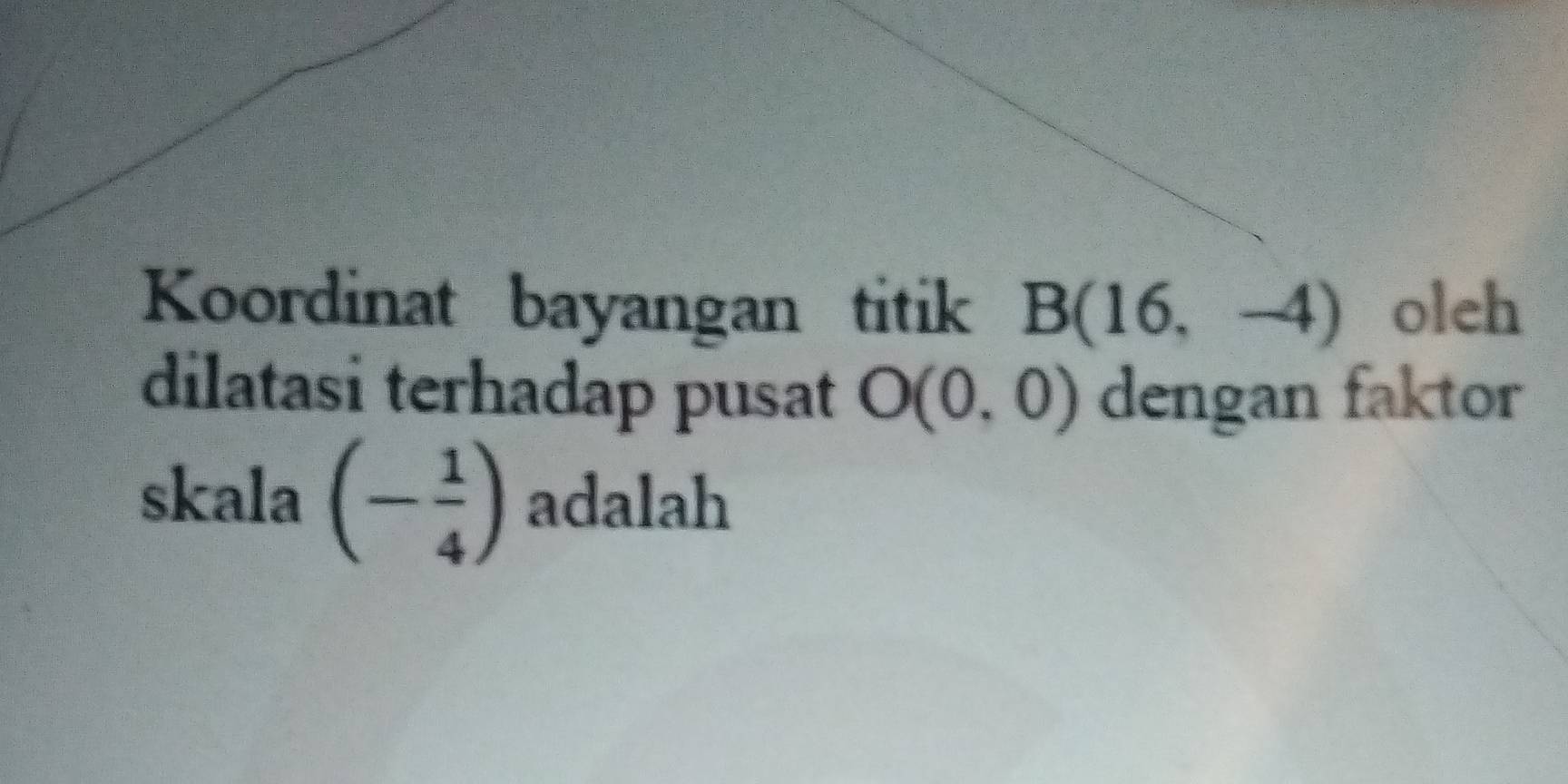 Koordinat bayangan titik B(16,-4) oleh 
dilatasi terhadap pusat O(0,0) dengan faktor 
skala (- 1/4 ) adalah