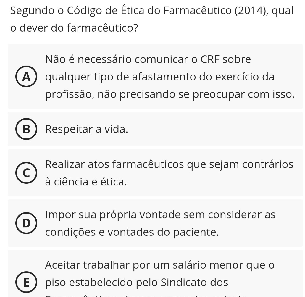 Segundo o Código de Ética do Farmacêutico (2014), qual
o dever do farmacêutico?
Não é necessário comunicar o CRF sobre
A) qualquer tipo de afastamento do exercício da
profissão, não precisando se preocupar com isso.
B Respeitar a vida.
Realizar atos farmacêuticos que sejam contrários
C
à ciência e ética.
Impor sua própria vontade sem considerar as
condições e vontades do paciente.
Aceitar trabalhar por um salário menor que o
E  piso estabelecido pelo Sindicato dos