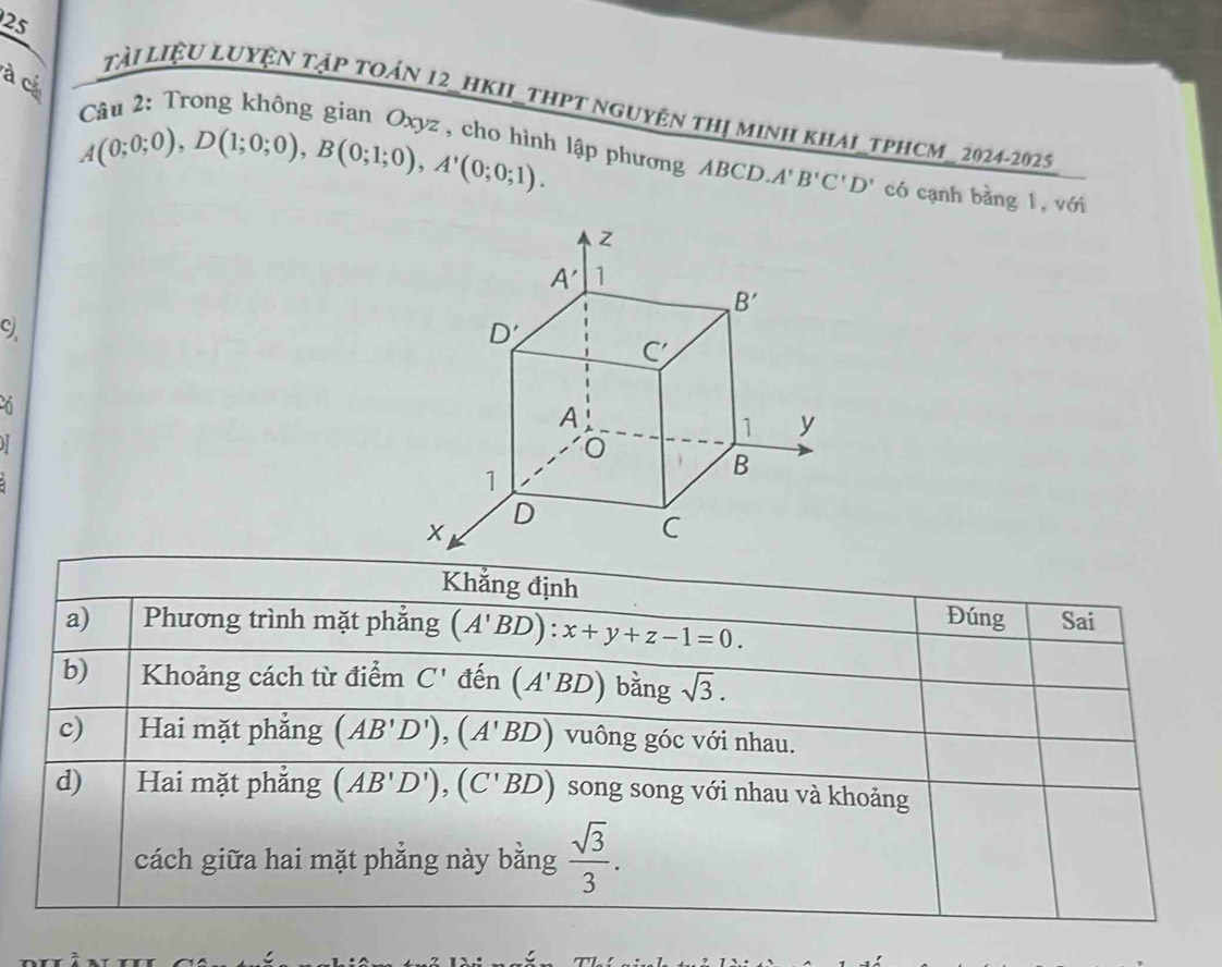 25
à c
Tài LiệU LUYệN Tập toán 12_hKII_thPT nguyện thị minh khaI_tPHCM_ 2024-2025
A(0;0;0),D(1;0;0),B(0;1;0),A'(0;0;1).
Câu 2: Trong không gian Oxyz , cho hình lập phương ABCD A'B'C'D' có cạnh bằng 1, với
c
H
Khẳng định
Đúng
a) Phương trình mặt phẳng (A'BD):x+y+z-1=0. Sai
b) Khoảng cách từ điểm C' den (A'BD) bǎng sqrt(3).
c) Hai mặt phẳng (AB'D'),(A'BD) vuông góc với nhau.
d) Hai mặt phẳng (AB'D'),(C'BD) song song với nhau và khoảng
cách giữa hai mặt phẳng này bằng  sqrt(3)/3 .