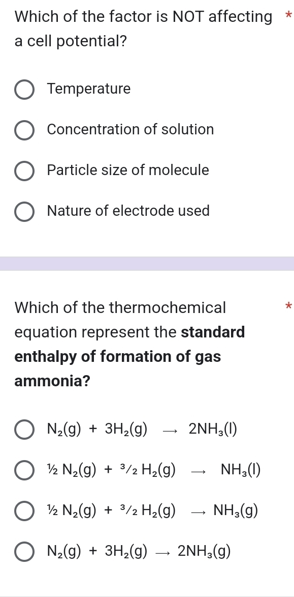 Which of the factor is NOT affecting *
a cell potential?
Temperature
Concentration of solution
Particle size of molecule
Nature of electrode used
Which of the thermochemical *
equation represent the standard
enthalpy of formation of gas
ammonia?
N_2(g)+3H_2(g)to 2NH_3(l)
1/2N_2(g)+^3/_2H_2(g)to NH_3(l)
1/2N_2(g)+^3/_2H_2(g)to NH_3(g)
N_2(g)+3H_2(g)to 2NH_3(g)