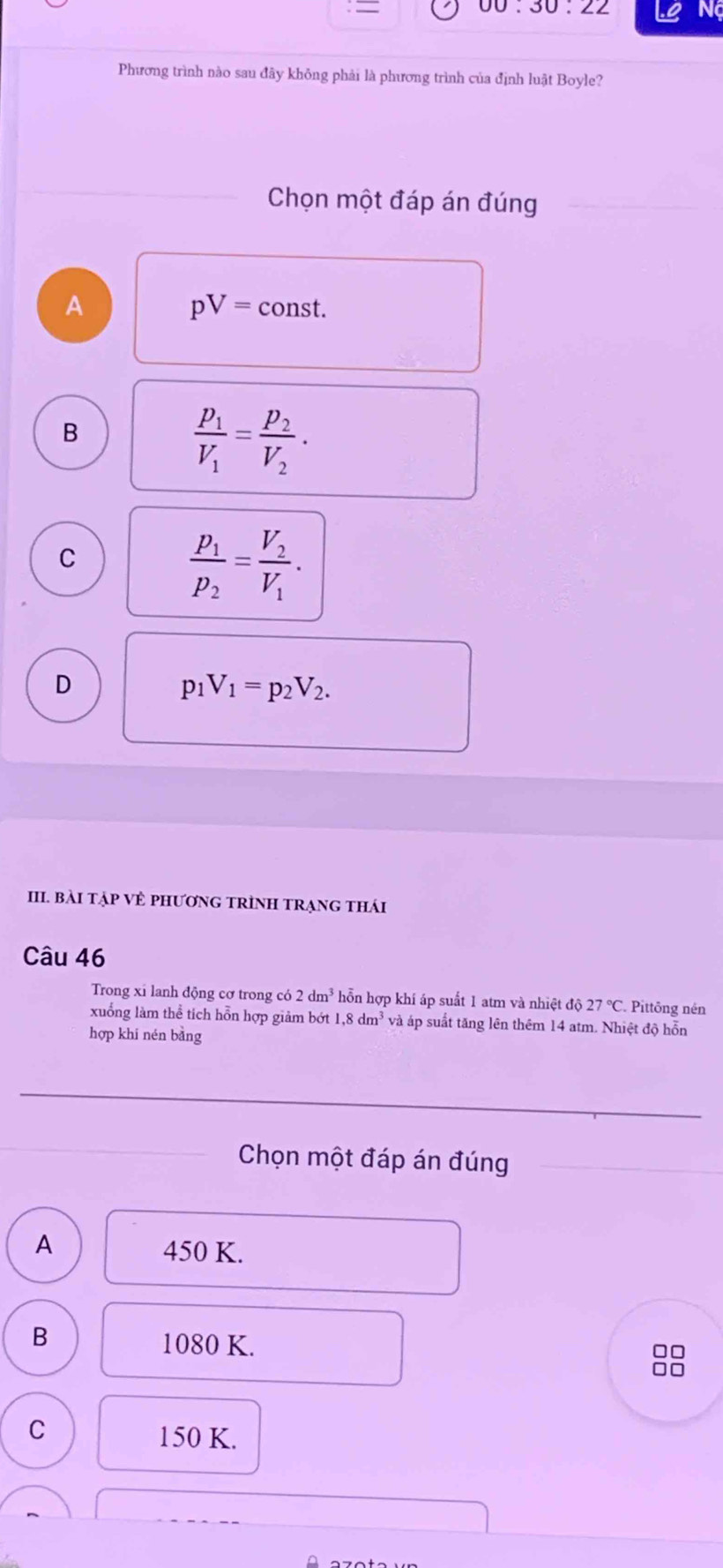 =
00:30:22 Ng
Phương trình nào sau đãy không phải là phương trình của định luật Boyle?
Chọn một đáp án đúng
A
pV=const.
B
frac p_1V_1=frac p_2V_2.
C
frac p_1p_2=frac V_2V_1.
D
p_1V_1=p_2V_2. 
III. BàI TẠP VÊ PHƯơNG TRÌNH TRẠnG thái
Câu 46
Trong xi lanh động cơ trong có 2dm^3 hỗn hợp khí áp suất 1 atm và nhiệt độ 27°C Pittông nén
xuống làm thể tích hỗn hợp giảm bớt ! 1, 8dm^3 và áp suất tăng lên thêm 14 atm. Nhiệt độ hỗn
hợp khí nén bàng
Chọn một đáp án đúng
A
450 K.
B
1080 K.
C
150 K.