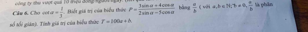 công ty thu vượt quả 10 triệu đồng/ngườingày. 
Câu 6. Cho cot alpha = 1/3 . Biết giá trị của biểu thức P= (3sin alpha +4cos alpha )/2sin alpha -5cos alpha   bằng  a/b (voia,b∈ N; ^-b!= 0,  a/b  là phân 
số tối giản). Tính giá trị của biểu thức T=100a+b.