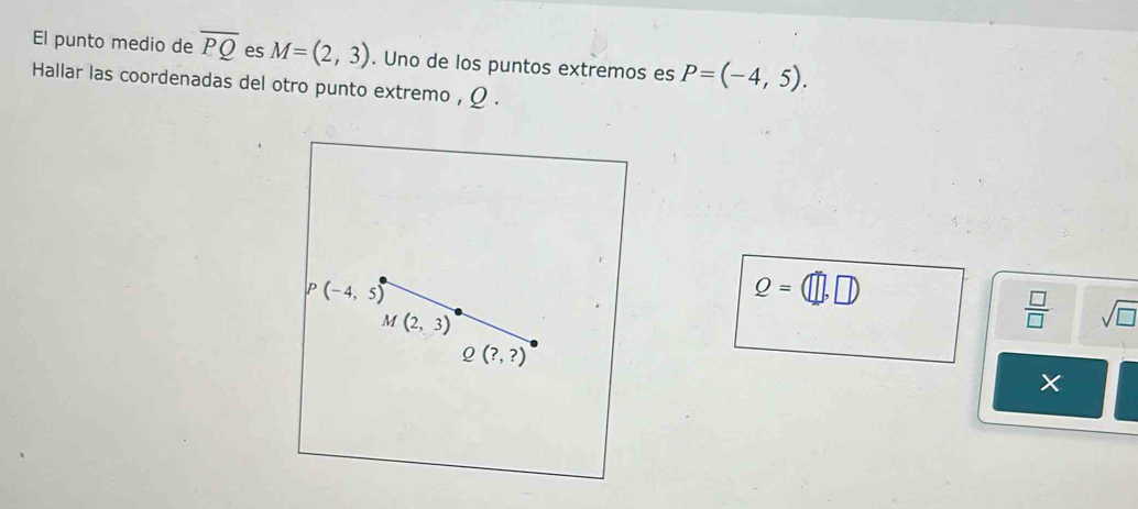 El punto medio de overline PQ es M=(2,3). Uno de los puntos extremos es P=(-4,5). 
Hallar las coordenadas del otro punto extremo , Ω.
P(-4,5)
Q=(□ ,□ )
M(2,3)
 □ /□   sqrt(□ )
Q(?,?)
×