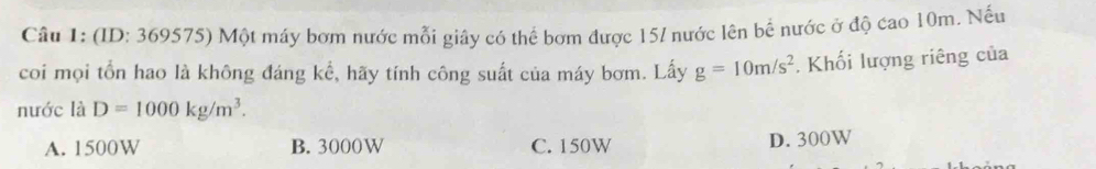 (ID: 369575) Một máy bơm nước mỗi giây có thể bơm được 15 / nước lên bể nước ở độ cao 10m. Nếu
coi mọi tổn hao là không đáng kể, hãy tính công suất của máy bơm. Lấy g=10m/s^2. Khối lượng riêng của
nước là D=1000kg/m^3.
A. 1500W B. 3000W C. 150W
D. 300W