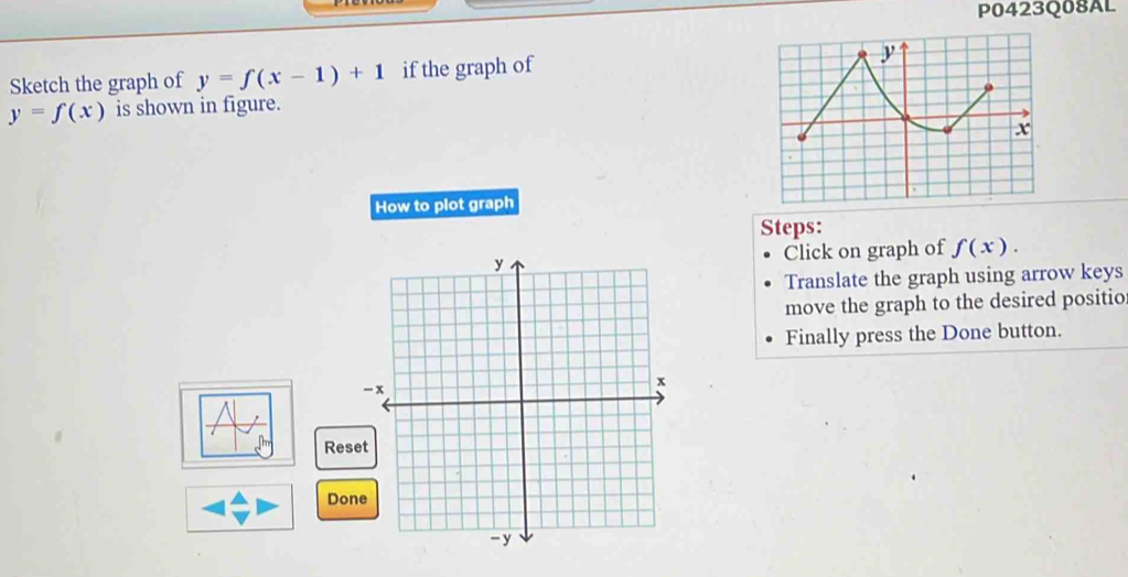 P0423Q08AL 
Sketch the graph of y=f(x-1)+1 if the graph of y
y=f(x) is shown in figure.
x
How to plot graph 
Steps: 
Click on graph of f(x). 
Translate the graph using arrow keys 
move the graph to the desired positio 
Finally press the Done button. 
Rese 
Done