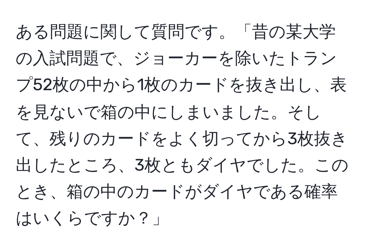 ある問題に関して質問です。「昔の某大学の入試問題で、ジョーカーを除いたトランプ52枚の中から1枚のカードを抜き出し、表を見ないで箱の中にしまいました。そして、残りのカードをよく切ってから3枚抜き出したところ、3枚ともダイヤでした。このとき、箱の中のカードがダイヤである確率はいくらですか？」