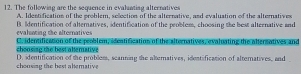 The following are the sequence in evaluating alternatives
A. Idestification of the problem, sellection of the alternative, and evaluation of the alternatives
evalating the alternatives B. Identification of alternatives, identification of the peoblem, choosing the best alteenative and
cheosing the best atemative Chadentificasi on of the peoblem, ideatification of the alternatives, evaluating the altersatives and
chonsing the best altemative D. identification of the probless, scanning the alternatives, identification of alternatives, and