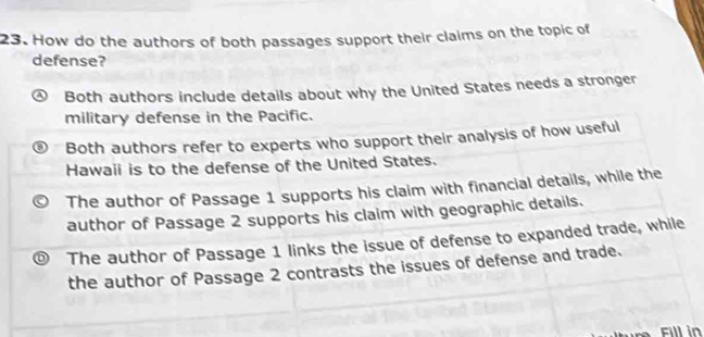 How do the authors of both passages support their claims on the topic of
defense?
Both authors include details about why the United States needs a stronger
military defense in the Pacific.
Both authors refer to experts who support their analysis of how useful
Hawaii is to the defense of the United States.
The author of Passage 1 supports his claim with financial details, while the
author of Passage 2 supports his claim with geographic details.
The author of Passage 1 links the issue of defense to expanded trade, while
the author of Passage 2 contrasts the issues of defense and trade.