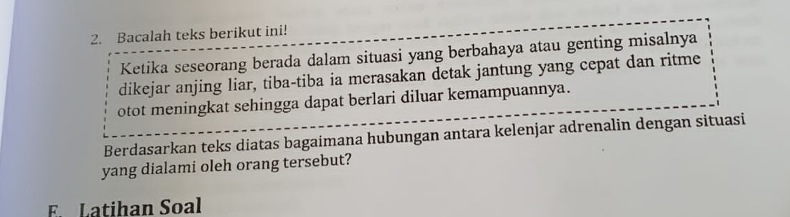 Bacalah teks berikut ini! 
Ketika seseorang berada dalam situasi yang berbahaya atau genting misalnya 
dikejar anjing liar, tiba-tiba ia merasakan detak jantung yang cepat dan ritme 
otot meningkat sehingga dapat berlari diluar kemampuannya. 
Berdasarkan teks diatas bagaimana hubungan antara kelenjar adrenalin dengan situasi 
yang dialami oleh orang tersebut? 
E. Latihan Soal