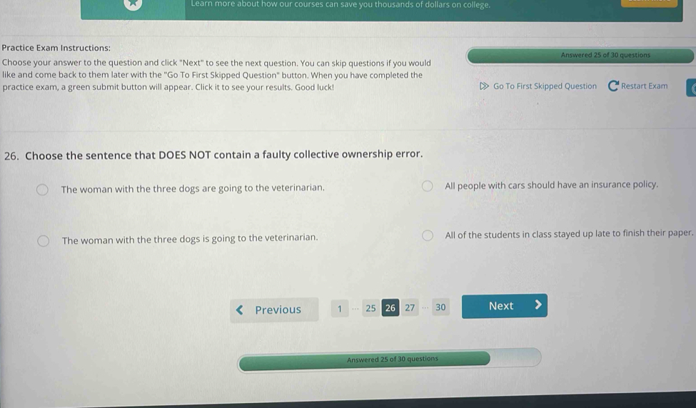 Learn more about how our courses can save you thousands of dollars on college.
Practice Exam Instructions: Answered 25 of 30 questions
Choose your answer to the question and click "Next" to see the next question. You can skip questions if you would
like and come back to them later with the "Go To First Skipped Question" button. When you have completed the
practice exam, a green submit button will appear. Click it to see your results. Good luck! Go To First Skipped Question Restart Exam
26. Choose the sentence that DOES NOT contain a faulty collective ownership error.
The woman with the three dogs are going to the veterinarian. All people with cars should have an insurance policy.
The woman with the three dogs is going to the veterinarian. All of the students in class stayed up late to finish their paper.
Previous 1 25 26 27 30 Next
Answered 25 of 30 questions