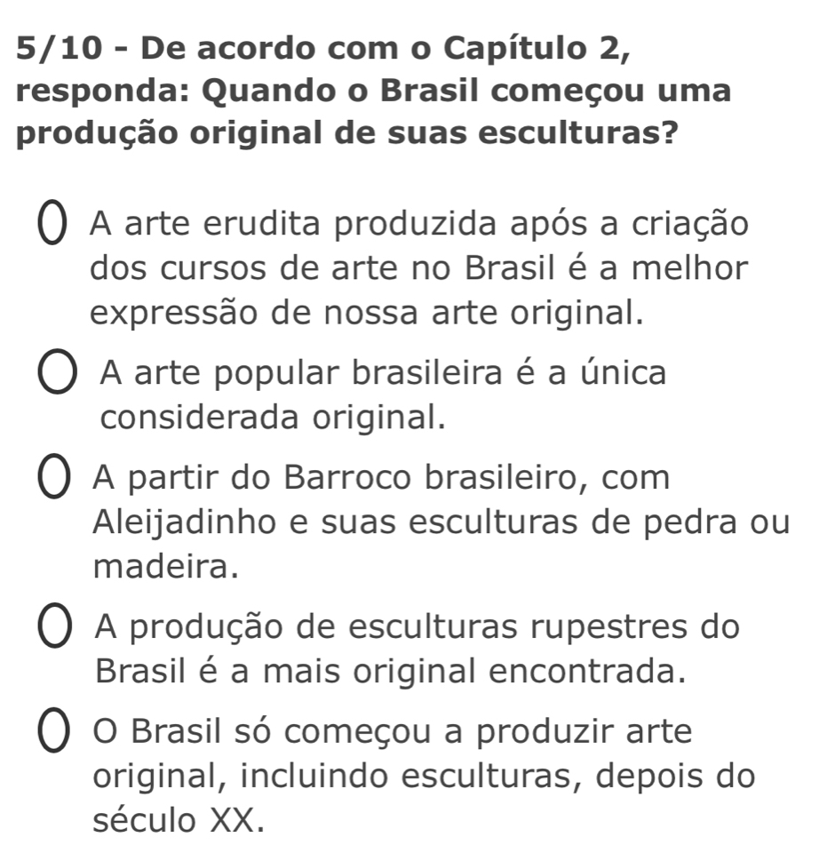 5/10 - De acordo com o Capítulo 2,
responda: Quando o Brasil começou uma
produção original de suas esculturas?
A arte erudita produzida após a criação
dos cursos de arte no Brasil é a melhor
expressão de nossa arte original.
A arte popular brasileira é a única
considerada original.
A partir do Barroco brasileiro, com
Aleijadinho e suas esculturas de pedra ou
madeira.
A produção de esculturas rupestres do
Brasil é a mais original encontrada.
O Brasil só começou a produzir arte
original, incluindo esculturas, depois do
século XX.